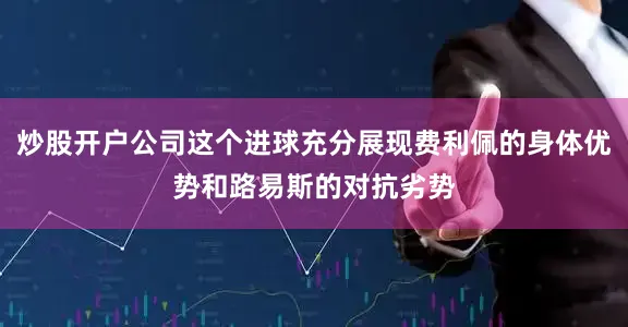 炒股开户公司这个进球充分展现费利佩的身体优势和路易斯的对抗劣势