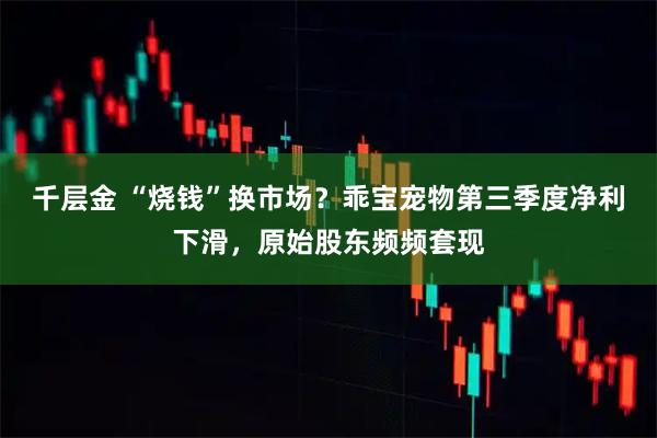 千层金 “烧钱”换市场？乖宝宠物第三季度净利下滑，原始股东频频套现