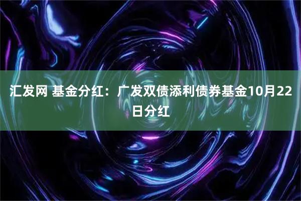 汇发网 基金分红：广发双债添利债券基金10月22日分红