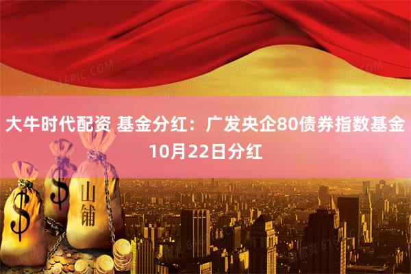 大牛时代配资 基金分红：广发央企80债券指数基金10月22日分红