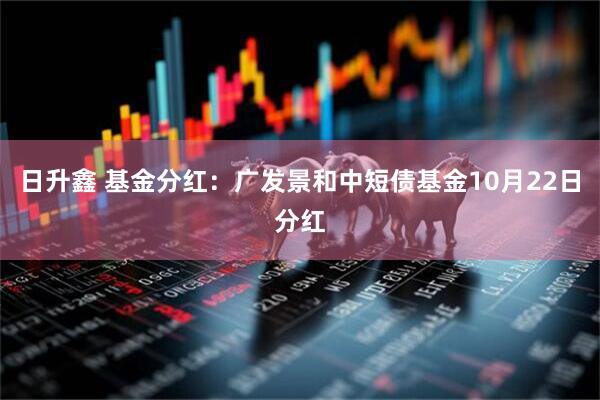 日升鑫 基金分红：广发景和中短债基金10月22日分红