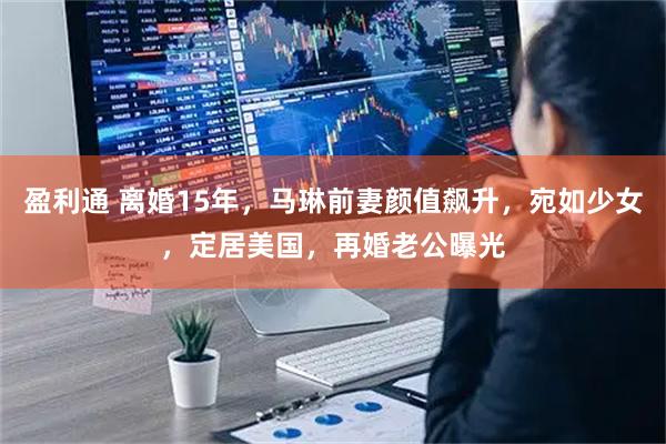 盈利通 离婚15年，马琳前妻颜值飙升，宛如少女，定居美国，再婚老公曝光