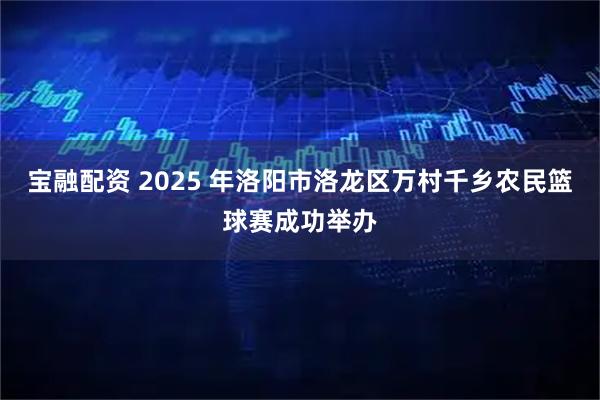 宝融配资 2025 年洛阳市洛龙区万村千乡农民篮球赛成功举办