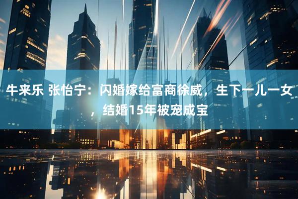 牛来乐 张怡宁：闪婚嫁给富商徐威，生下一儿一女，结婚15年被宠成宝