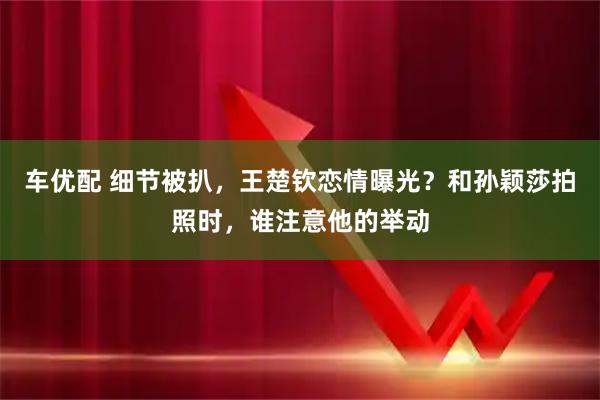 车优配 细节被扒，王楚钦恋情曝光？和孙颖莎拍照时，谁注意他的举动