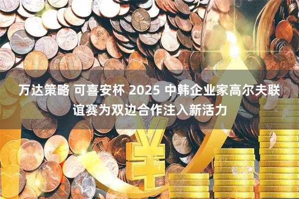 万达策略 可喜安杯 2025 中韩企业家高尔夫联谊赛为双边合作注入新活力