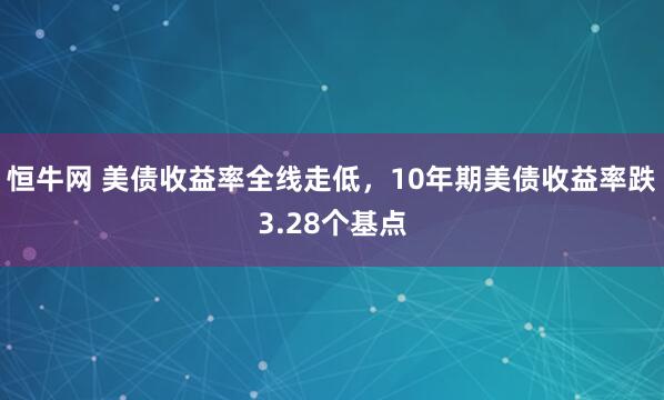 恒牛网 美债收益率全线走低，10年期美债收益率跌3.28个基点