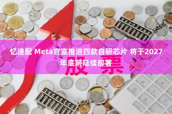 忆速配 Meta官宣推进四款自研芯片 将于2027年底前陆续部署