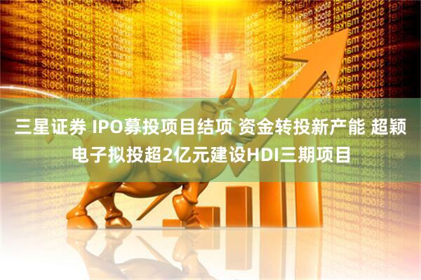 三星证券 IPO募投项目结项 资金转投新产能 超颖电子拟投超2亿元建设HDI三期项目