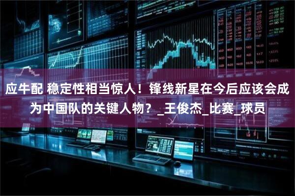 应牛配 稳定性相当惊人!锋线新星在今后应该会成为中国队的关键人物?_王俊杰_比赛_球员