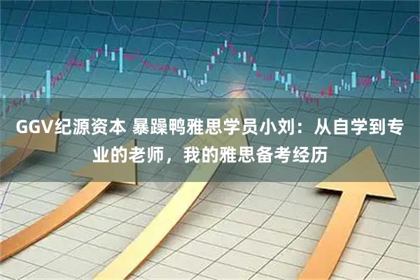 GGV纪源资本 暴躁鸭雅思学员小刘：从自学到专业的老师，我的雅思备考经历