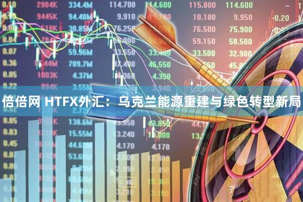 倍倍网 HTFX外汇：乌克兰能源重建与绿色转型新局