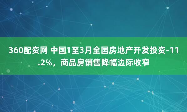 360配资网 中国1至3月全国房地产开发投资-11.2%，商品房销售降幅边际收窄