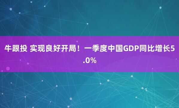 牛跟投 实现良好开局！一季度中国GDP同比增长5.0%