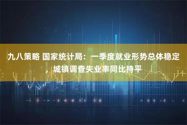 九八策略 国家统计局：一季度就业形势总体稳定，城镇调查失业率同比持平
