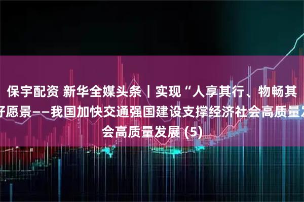保宇配资 新华全媒头条｜实现“人享其行、物畅其流”美好愿景——我国加快交通强国建设支撑经济社会高质量发展 (5)