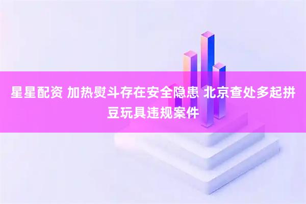 星星配资 加热熨斗存在安全隐患 北京查处多起拼豆玩具违规案件