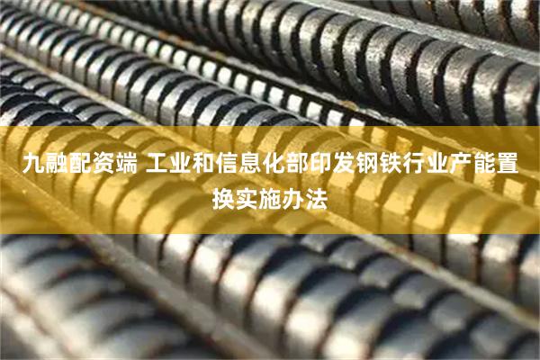 九融配资端 工业和信息化部印发钢铁行业产能置换实施办法