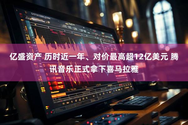 亿盛资产 历时近一年、对价最高超12亿美元 腾讯音乐正式拿下喜马拉雅