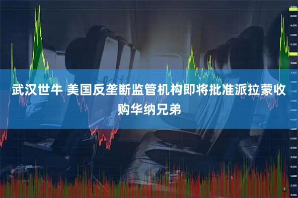 武汉世牛 美国反垄断监管机构即将批准派拉蒙收购华纳兄弟
