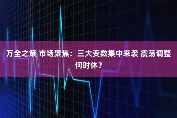 万全之策 市场聚焦：三大变数集中来袭 震荡调整何时休？