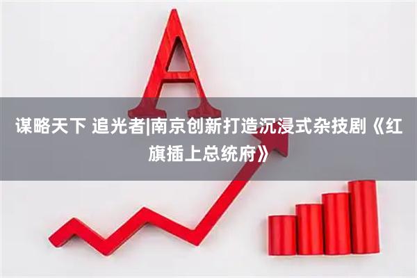 谋略天下 追光者|南京创新打造沉浸式杂技剧《红旗插上总统府》