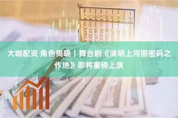 大咖配资 角色揭晓｜舞台剧《清明上河图密码之作绝》即将重磅上演
