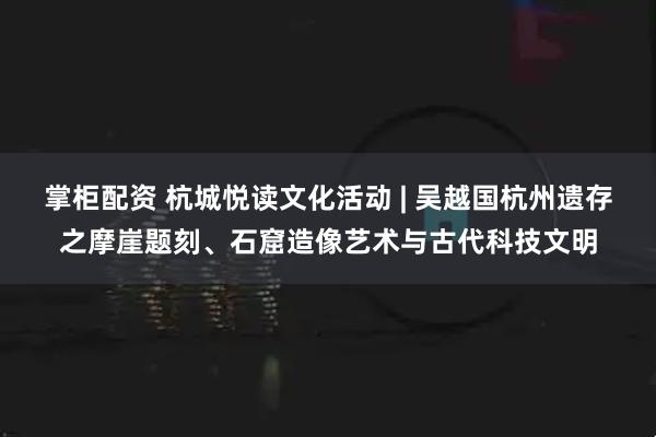 掌柜配资 杭城悦读文化活动 | 吴越国杭州遗存之摩崖题刻、石窟造像艺术与古代科技文明