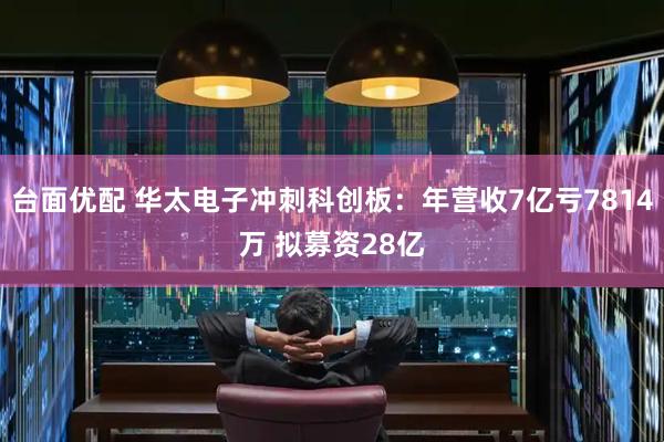 台面优配 华太电子冲刺科创板：年营收7亿亏7814万 拟募资28亿
