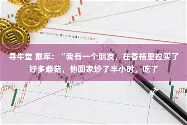 寻牛堂 戴军：“我有一个朋友，在香格里拉买了好多蘑菇，他回家炒了半小时，吃了