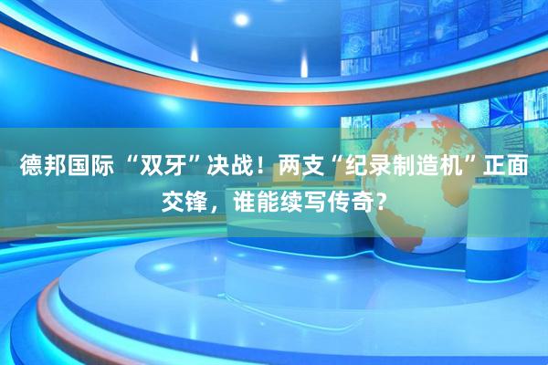 德邦国际 “双牙”决战!两支“纪录制造机”正面交锋,谁能续写传奇?