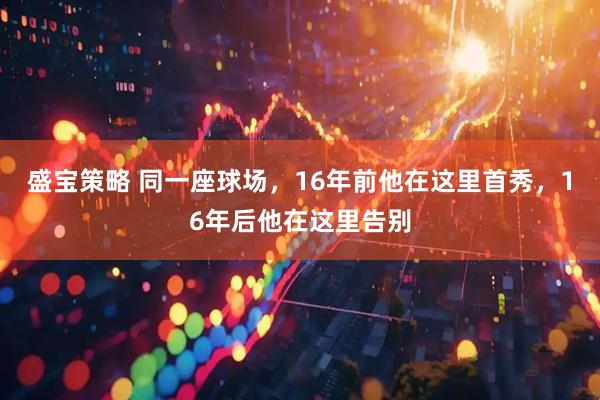 盛宝策略 同一座球场,16年前他在这里首秀,16年后他在这里告别