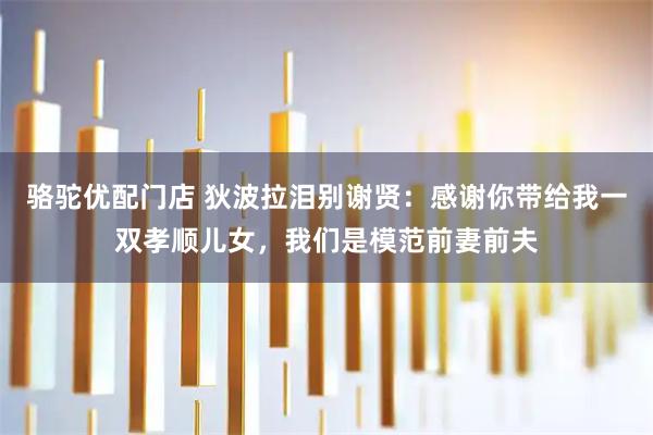 骆驼优配门店 狄波拉泪别谢贤：感谢你带给我一双孝顺儿女，我们是模范前妻前夫