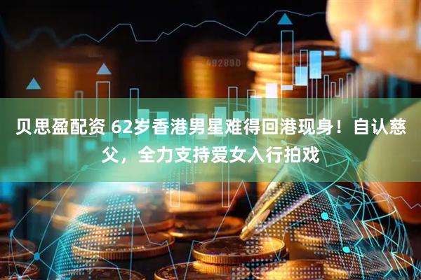 贝思盈配资 62岁香港男星难得回港现身!自认慈父,全力支持爱女入行拍戏