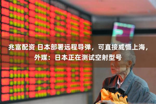 兆富配资 日本部署远程导弹，可直接威慑上海，外媒：日本正在测试空射型号