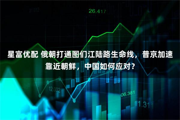 星富优配 俄朝打通图们江陆路生命线，普京加速靠近朝鲜，中国如何应对？